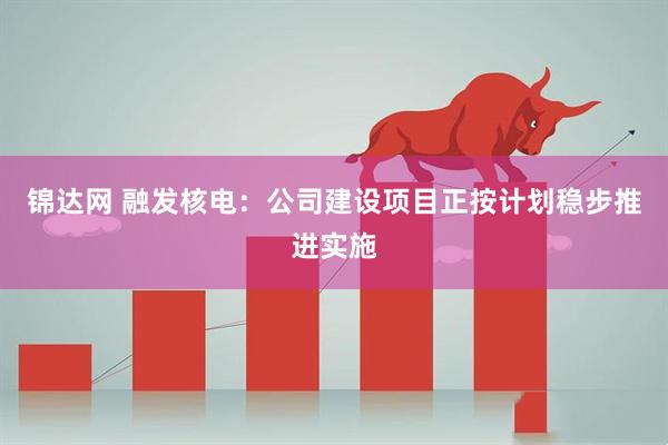 锦达网 融发核电：公司建设项目正按计划稳步推进实施