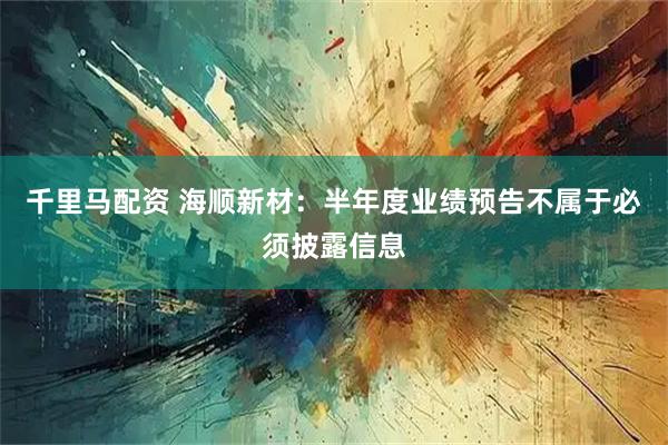 千里马配资 海顺新材：半年度业绩预告不属于必须披露信息