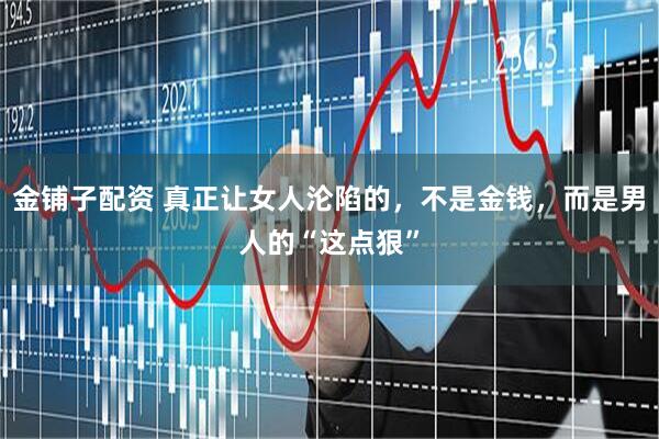 金铺子配资 真正让女人沦陷的，不是金钱，而是男人的“这点狠”