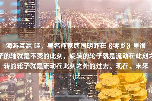 海越互赢 哇，著名作家唐国明咋在《零乡》里很半途主义的说：固定轮子的轴就是不变的此刻，旋转的轮子就是流动在此刻之外的过去、现在、未来