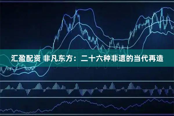 汇盈配资 非凡东方：二十六种非遗的当代再造