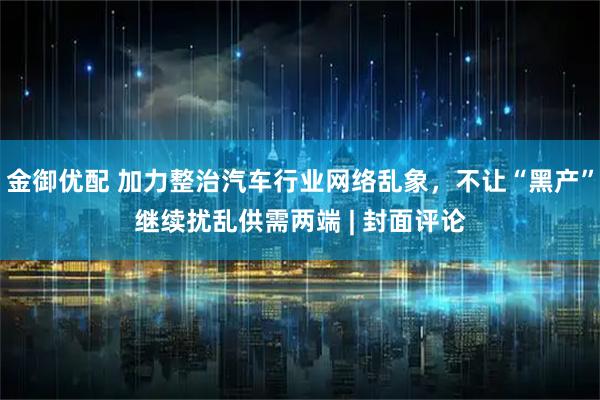 金御优配 加力整治汽车行业网络乱象，不让“黑产”继续扰乱供需两端 | 封面评论