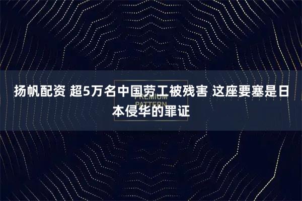扬帆配资 超5万名中国劳工被残害 这座要塞是日本侵华的罪证