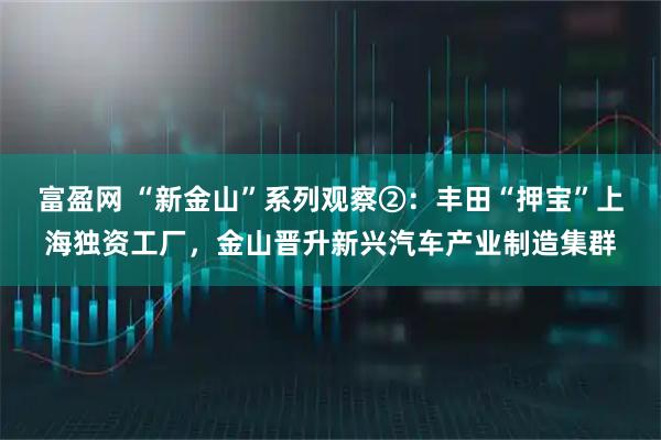 富盈网 “新金山”系列观察②：丰田“押宝”上海独资工厂，金山晋升新兴汽车产业制造集群