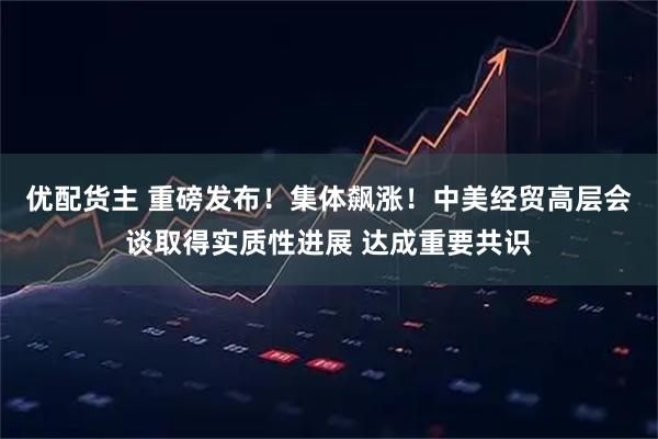优配货主 重磅发布！集体飙涨！中美经贸高层会谈取得实质性进展 达成重要共识