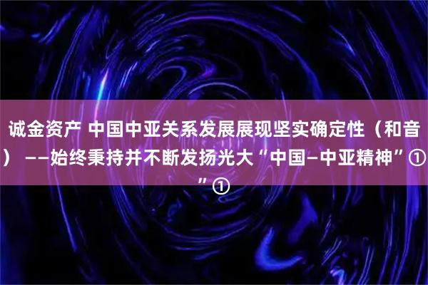 诚金资产 中国中亚关系发展展现坚实确定性（和音） ——始终秉持并不断发扬光大“中国—中亚精神”①