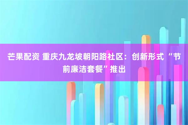 芒果配资 重庆九龙坡朝阳路社区：创新形式 “节前廉洁套餐”推出