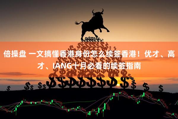 倍操盘 一文搞懂香港身份怎么续签香港！优才、高才、IANG十月必看的续签指南