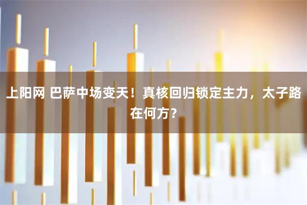 上阳网 巴萨中场变天！真核回归锁定主力，太子路在何方？