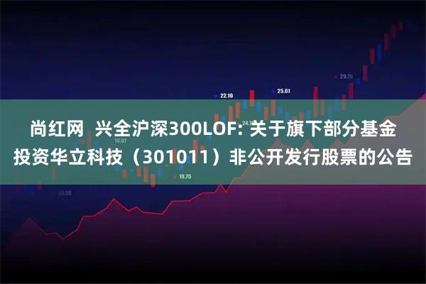 尚红网  兴全沪深300LOF: 关于旗下部分基金投资华立科技（301011）非公开发行股票的公告