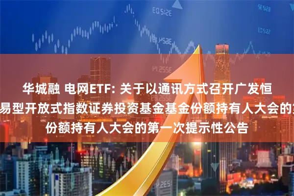 华城融 电网ETF: 关于以通讯方式召开广发恒生A股电网设备交易型开放式指数证券投资基金基金份额持有人大会的第一次提示性公告