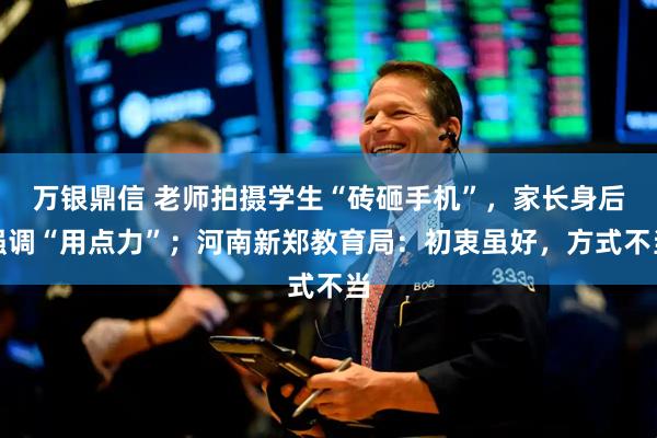 万银鼎信 老师拍摄学生“砖砸手机”，家长身后强调“用点力”；河南新郑教育局：初衷虽好，方式不当