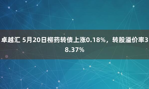 卓越汇 5月20日柳药转债上涨0.18%，转股溢价率38.37%