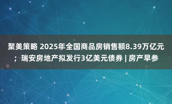 聚美策略 2025年全国商品房销售额8.39万亿元；瑞安房地产拟发行3亿美元债券 | 房产早参