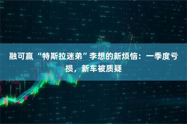 融可赢 “特斯拉迷弟”李想的新烦恼：一季度亏损，新车被质疑