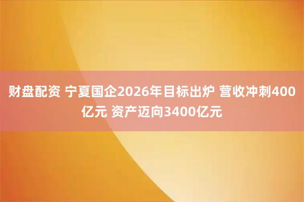 财盘配资 宁夏国企2026年目标出炉 营收冲刺400亿元 资产迈向3400亿元