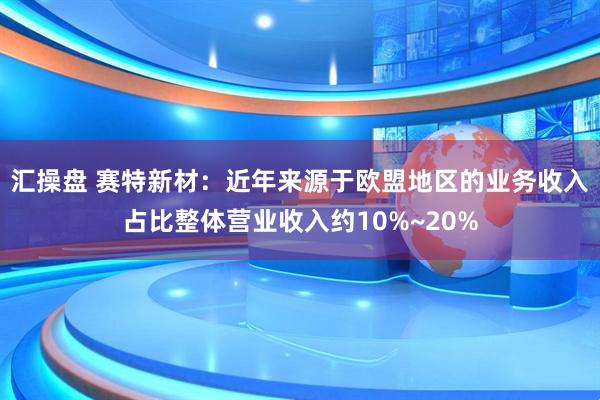汇操盘 赛特新材：近年来源于欧盟地区的业务收入占比整体营业收入约10%~20%