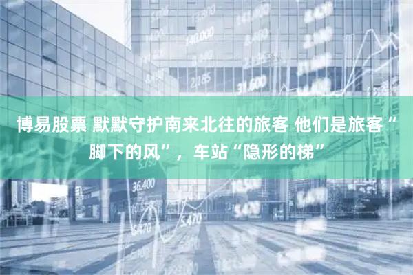 博易股票 默默守护南来北往的旅客 他们是旅客“脚下的风”，车站“隐形的梯”