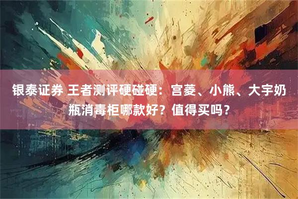 银泰证券 王者测评硬碰硬：宫菱、小熊、大宇奶瓶消毒柜哪款好？值得买吗？