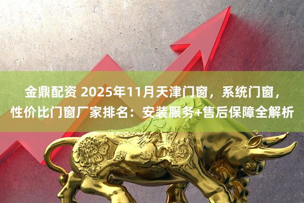 金鼎配资 2025年11月天津门窗，系统门窗，性价比门窗厂家排名：安装服务+售后保障全解析