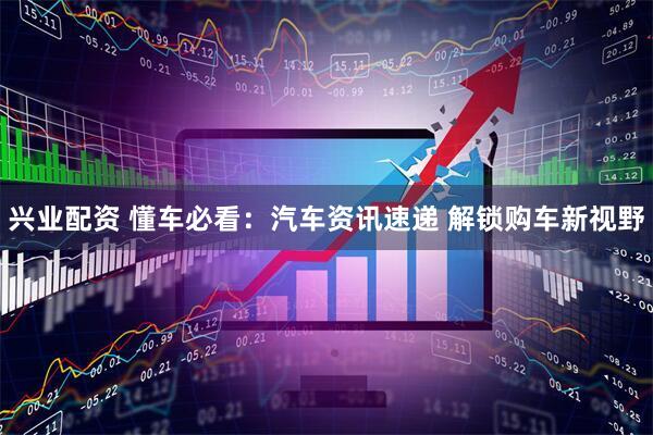 兴业配资 懂车必看：汽车资讯速递 解锁购车新视野