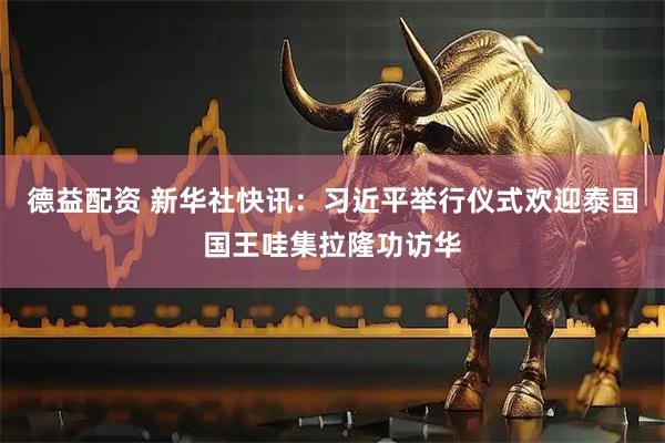 德益配资 新华社快讯：习近平举行仪式欢迎泰国国王哇集拉隆功访华