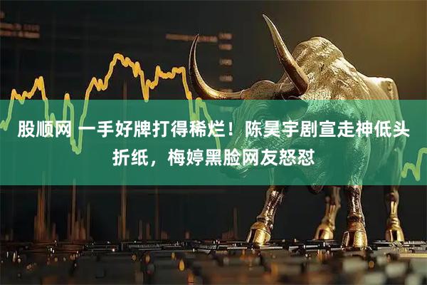 股顺网 一手好牌打得稀烂！陈昊宇剧宣走神低头折纸，梅婷黑脸网友怒怼
