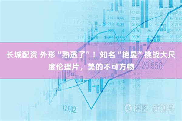 长城配资 外形“熟透了”！知名“艳星”挑战大尺度伦理片，美的不可方物