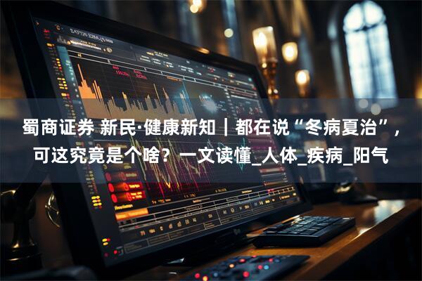蜀商证券 新民·健康新知｜都在说“冬病夏治”，可这究竟是个啥？一文读懂_人体_疾病_阳气
